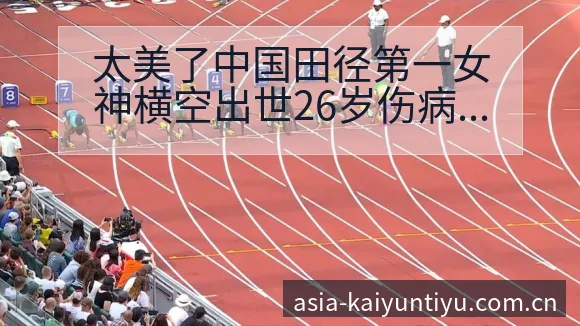 太美了中国田径第一女神横空出世26岁伤病恢复对赛程影响签 - 开云体育